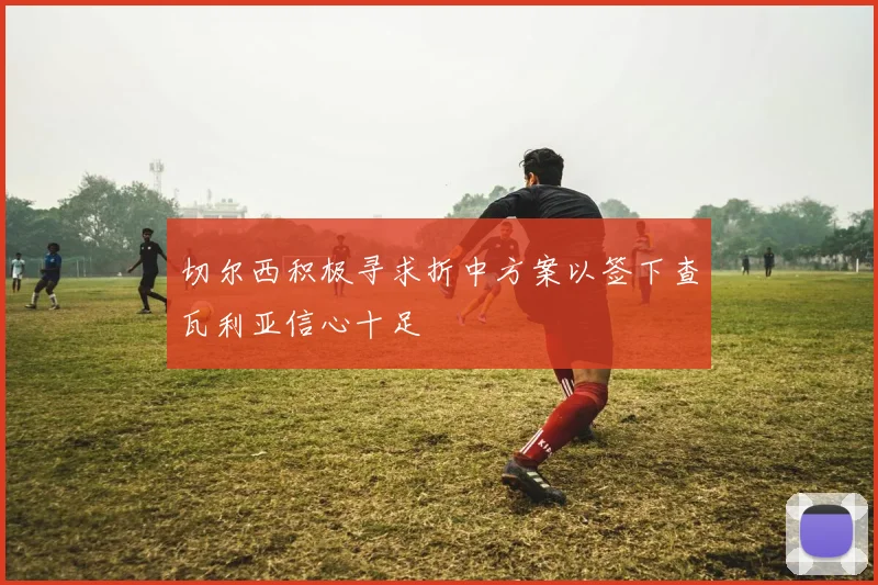 切尔西积极寻求折中方案以签下查瓦利亚信心十足